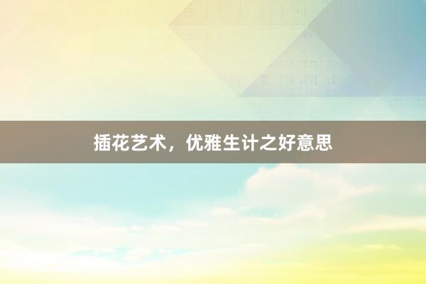 插花艺术,优雅生计之好意思