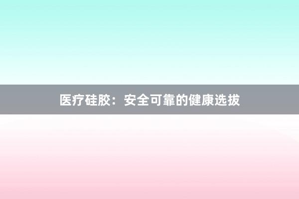 医疗硅胶：安全可靠的健康选拔