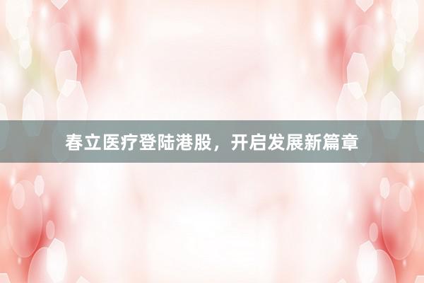 春立医疗登陆港股，开启发展新篇章